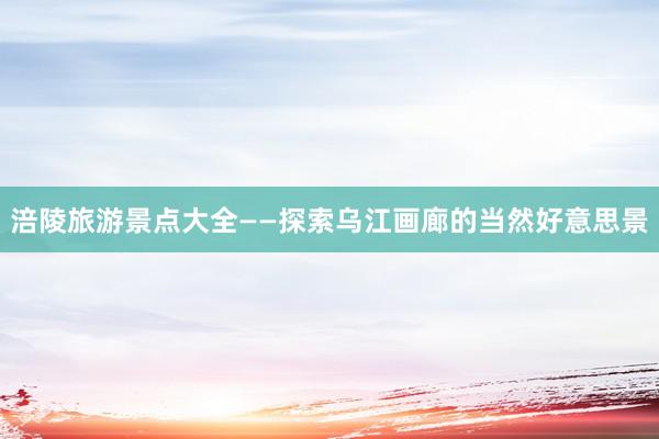 涪陵旅游景点大全——探索乌江画廊的当然好意思景